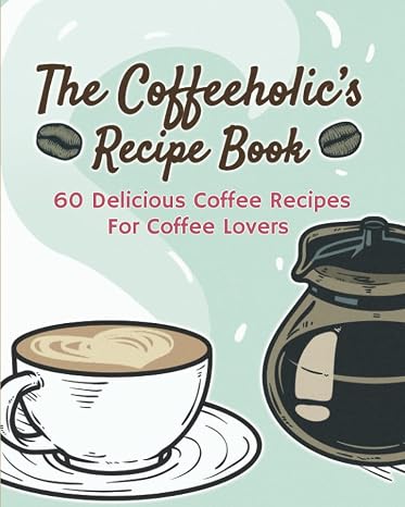 The Coffeeholic's Recipe Book: 60 Delicious Coffee Recipes For Coffee Lovers