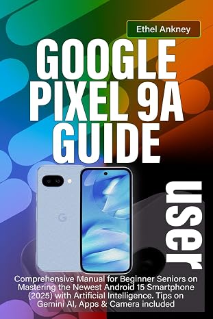 GOOGLE PIXEL 9A USER GUIDE: Comprehensive Manual for Beginner Seniors on Mastering the Newest Android 15 Smartphone (2025) with Artificial Intelligence. Tips on Gemini AI, Apps & Camera included