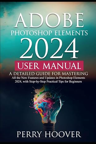 Adobe Photoshop Elements 2024 User Manual: A Detailed Guide for Mastering All the New Features and Updates in Photoshop Elements 2024, with Step-by-Step Practical Tips for Beginners