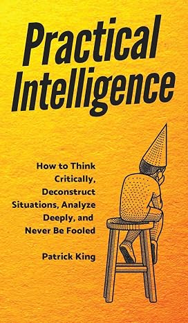 Practical Intelligence: How to Think Critically, Deconstruct Situations, Analyze Deeply, and Never Be Fooled
